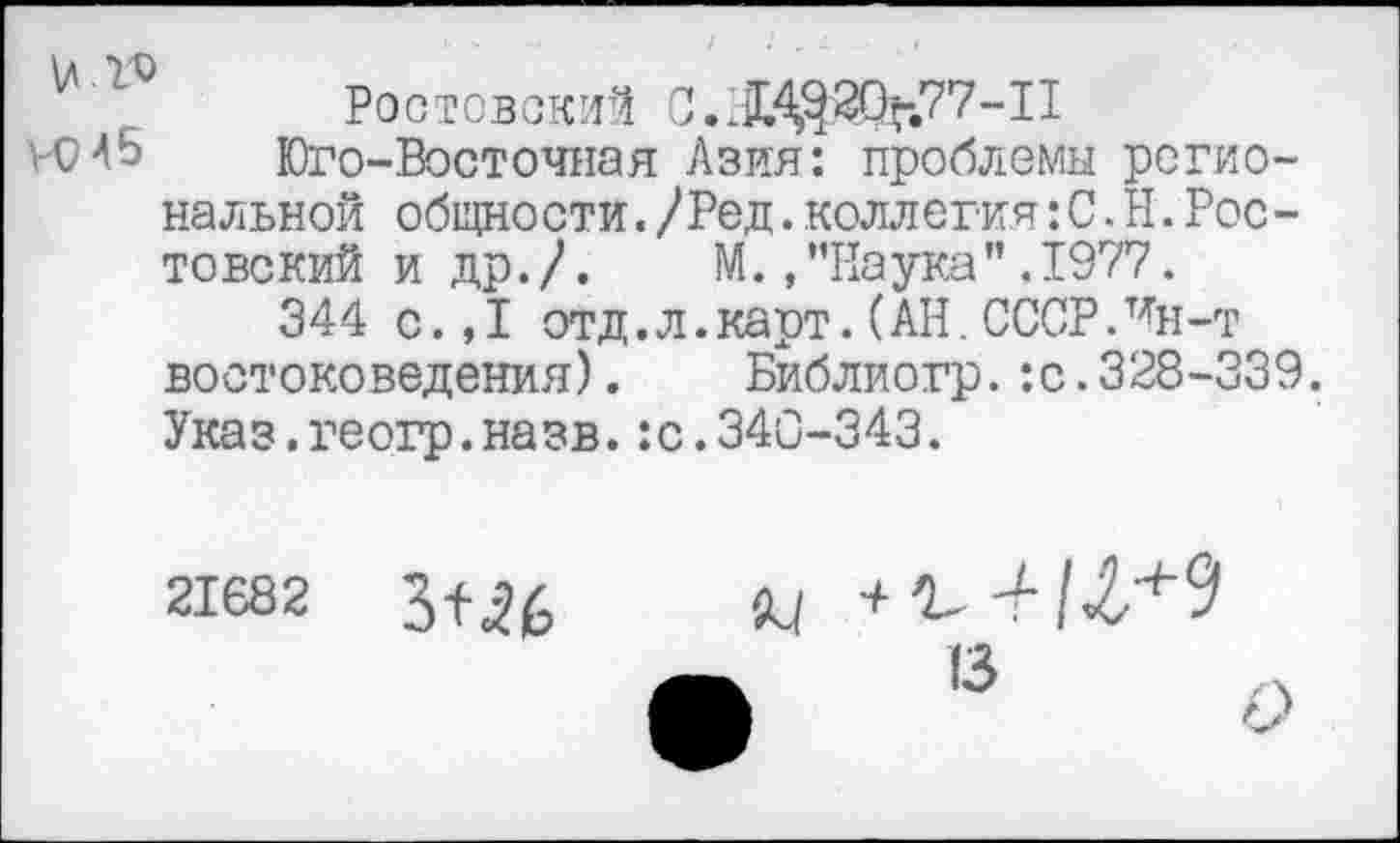 ﻿Ростовский C.X^2Q>.77-II
ИИ 5	Юго-Восточная Азия: проблемы регио-
нальной общности./Ред.коллегия: С. Н.Ростовский и др.Л М.»"Наука”,1977.
344 с.,1 отд. л. карт. (АН. СССРЛн-т востоковедения). Библиогр.:с.328-339. Указ.геогр.назв.:с.340-343.
21682


